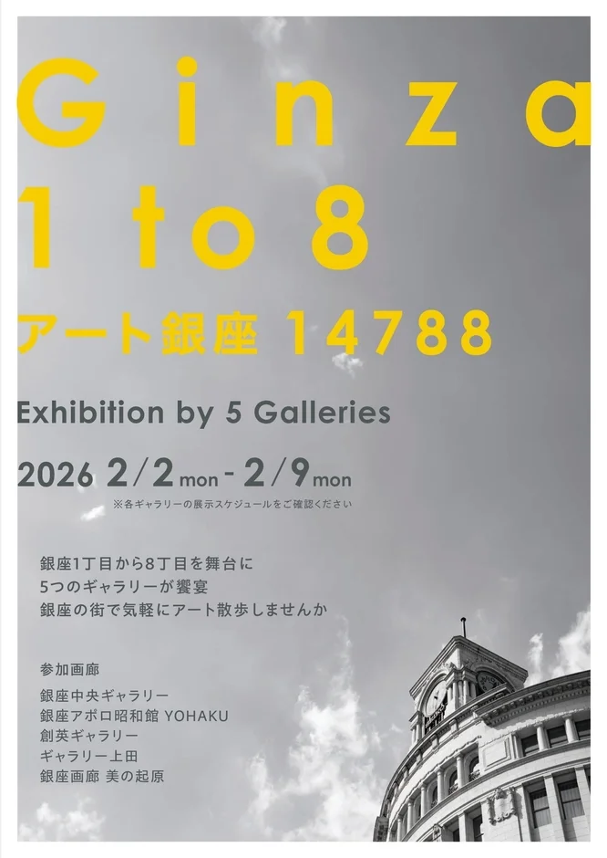 Ginza 1 to 8 アート銀座14788 Exhibition by 5 Galleries 2026 2/2 mon - 2/9 mon ※各ギャラリーの展示スケジュールをご確認ください 銀座1丁目から8丁目を舞台に 5つのギャラリーが饗宴 銀座の街で気軽にアート散歩しませんか 参加画廊 銀座中央ギャラリー 銀座アポロ昭和館 YOHAKU 創英ギャラリー ギャラリー上田 銀座画廊 美の起原
