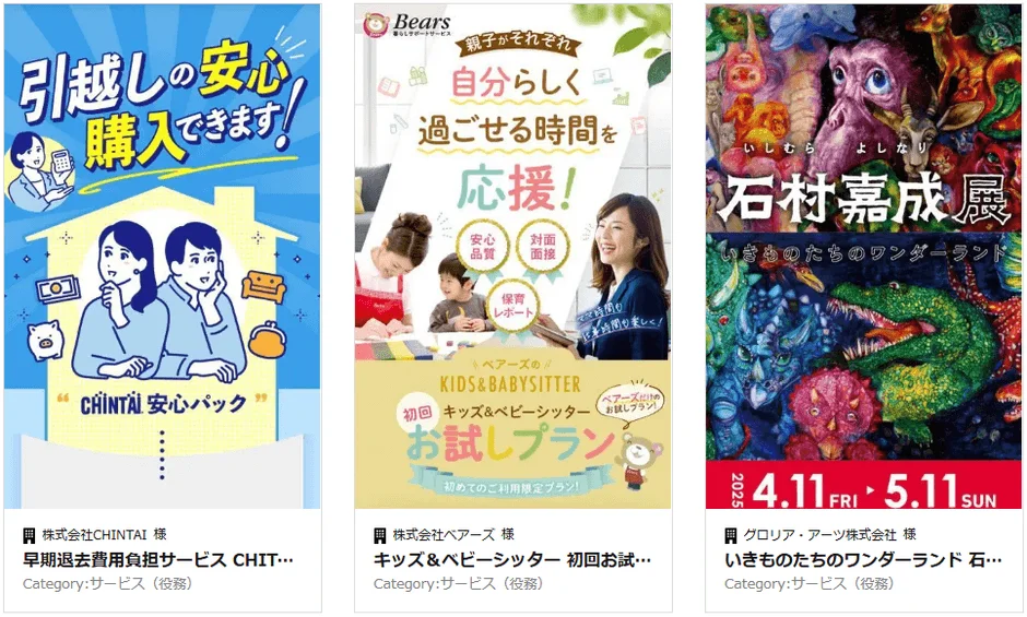 引越しも安心 購入できます！ CHINTAI 安心パック 株式会社CHINTAI 様 早期退去費用負担サービス CHIT... Category:サービス (役務) Bears 暮らしサポートサービス 親子がそれぞれ 自分らしく 過ごせる時間を 応援！ 安心 品質 対面 面接 保育 レポート KIDS & BABYSITTER 初回 キッズ&ベビーシッター お試しプラン！ 初めてのご利用限定プラン！ 株式会社ベアーズ 様 キッズ&ベビーシッター 初回お試... Category:サービス (役務) いしむら よしなり 石村嘉成展 いきものたちのワンダーランド 2025 4.11 FRI 5.11 SUN グロリア・アーツ株式会社 様 いきものたちのワンダーランド 石... Category:サービス (役務)