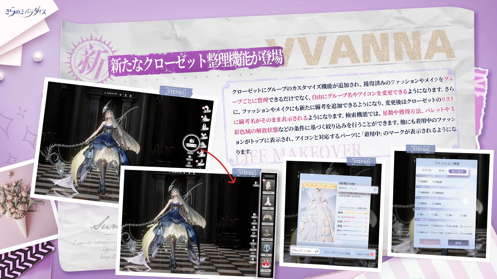 きらめきパラダイス 新たなクローゼット整理機能が登場 YVANNA LIFE MAKEOVER クローゼットにグループのカスタマイズ機能が追加され、獲得済みのファッションやメイクをグループごとに管理できるだけでなく、自由にグループ名やアイコンを変更できるようになります。さらに、ファッションやメイクにも新たに備考を追加できるようになり、変更後はクローゼットのリストに備考名がそのまま表示されるようになります。検索機能では、星数や獲得方法、パレットや多彩色域の解放状態などの条件に基づき絞り込みを行うことができます。他にも着用中のファッションがトップに表示され、アイコンと対応するパーツに「着用中」のマークが表示されるようになります。 STEP01 STEP02 STEP03 STEP04 グループ カスタマイズ 着せ替え 撮影 ファッション メイク ヘアスタイル トップス ボトムス ドレス コート 靴 靴下 ヘッド ネック 腕 手 腰 背中 特殊 小物 メイク グループアイコンに設定 お気に入り 紡織の旅 備考名: ドレス スカートの裾に星がきらめく、私は未来の夢へ歩き出す。 ファッションセット<紡織の旅> 流麗 SSS クール S 活発 S 華麗 S 暖かい A カラフルなPFM ファッションスタイル グループ1/18 グループアイコンの編集 ファッション検索 スタイル 名前 他の条件 未解放部品状態 拡張済 未拡張 選択済 未選択 解放済 未解放 ファッションレア度 星6 星5 星4 星3 獲得方法 歴史の礼石 時間の片方 おとぎの箱 トレンドコード 各種パック チャージ還元 限定イベント ガチャ交換 リセット 検索 I can do something, appeal, keep it.