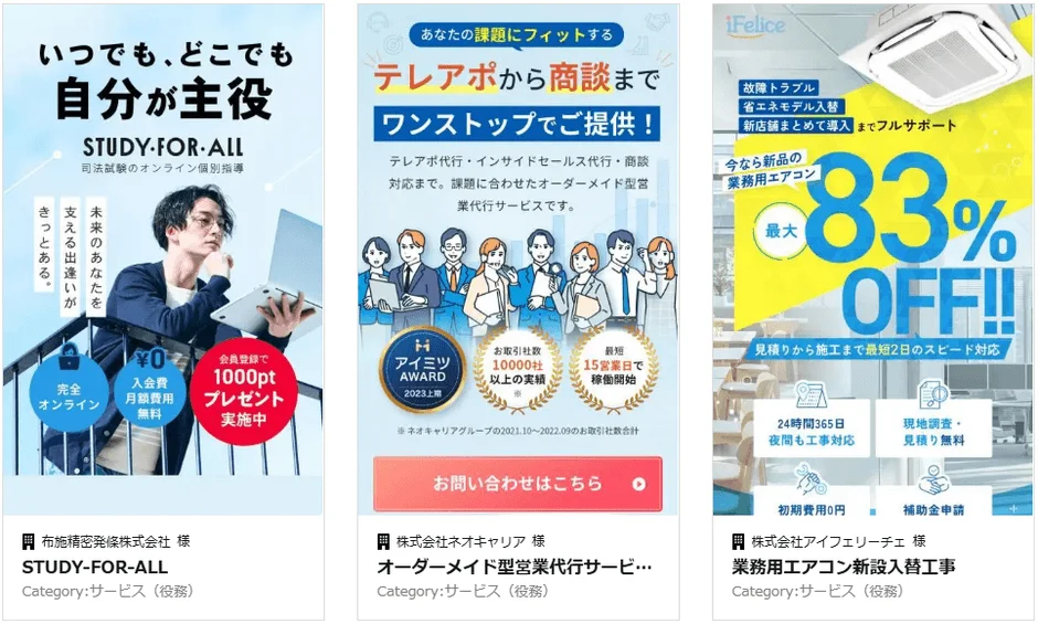 いつでも、どこでも自分が主役 STUDY-FOR-ALL 司法試験のオンライン個別指導 支える出逢いがきっとある。未来のあなたを 完全オンライン 入会費 月額費用 無料 会員登録で1000ptプレゼント実施中 布施精密発條株式会社 様 STUDY-FOR-ALL Category:サービス (役務) あなたの課題にフィットする テレアポから商談までワンストップでご提供！ テレアポ代行・インサイドセールス代行・商談対応まで。課題に合わせたオーダーメイド型営業代行サービスです。 H アイミツ AWARD 2023上半期 お取引社数 10000社以上の実績 最短 15営業日で稼働開始 ※ネオキャリアグループの2021.10~2022.09のお取引社数合計 お問い合わせはこちら 株式会社ネオキャリア 様 オーダーメイド型営業代行サービス… Category:サービス (役務) iFelice 故障トラブル 省エネモデル入替 新店舗まとめて導入までフルサポート 今なら新品の業務用エアコン 最大 83% OFF!! 見積りから施工まで最短2日のスピード対応 24時間365日 夜間も工事対応 現地調査・見積り無料 初期費用0円 補助金申請 株式会社アイフェリーチェ 様 業務用エアコン新設入替工事 Category:サービス (役務)