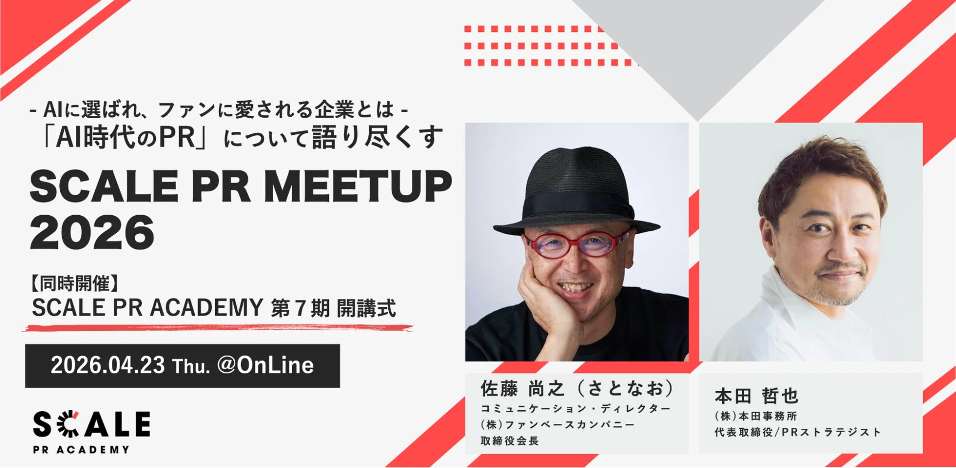 AIに選ばれ、ファンに愛される企業とは-「AI時代のPR」について語り尽くす SCALE PR MEETUP 2026 【同時開催】SCALE PR ACADEMY 第7期 開講式 2026.04.23 Thu. @OnLine SCALE PR ACADEMY 佐藤 尚之 (さとなお) コミュニケーション・ディレクター (株)ファンベースカンパニー 取締役会長 本田 哲也 (株)本田事務所 代表取締役/PRストラテジスト