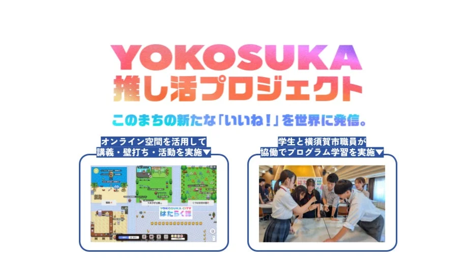 YOKOSUKA 推し活プロジェクト このまちの新たな「いいね！」を世界に発信。 オンライン空間を活用して講義・壁打ち・活動を実施 YOKOSUKA CITY はたらく課 学生と横須賀市職員が協働でプログラム学習を実施