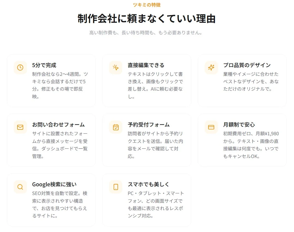 ツキミの特徴制作会社に頼まなくていい理由高い制作費も、長い待ち時間も、もう必要ありません。5分で完成制作会社なら2~4週間。ツキミなら会話するだけで5分。修正もその場で即反映。直接編集できるテキストはクリックして書き換え、画像もクリックで差し替え。AIに頼む必要なし。プロ品質のデザイン業種やイメージに合わせたベストなデザインを、あなただけのオリジナルで。お問い合わせフォームサイトに設置されたフォームから直接メッセージを受信。ダッシュボードで一覧管理。予約受付フォーム訪問者がサイトから予約リクエストを送信。届いた内容をメールで確認して対応。月額制で安心初期費用ゼロ、月額¥1,980から。テキスト・画像の直接編集は何度でも。いつでもキャンセルOK。Google検索に強いSEO対策を自動で設定。検索に表示されやすい構造で、お店を見つけてもらえるサイトに。スマホでも美しくPC・タブレット・スマートフォン、どの画面サイズでも最適に表示されるレスポンシブ対応。